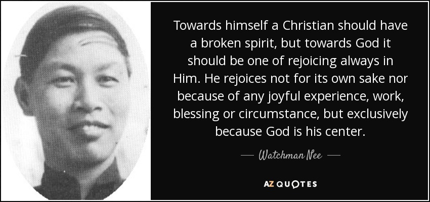 Towards himself a Christian should have a broken spirit, but towards God it should be one of rejoicing always in Him. He rejoices not for its own sake nor because of any joyful experience, work, blessing or circumstance, but exclusively because God is his center. - Watchman Nee