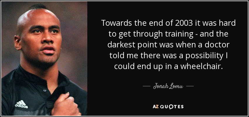 Towards the end of 2003 it was hard to get through training - and the darkest point was when a doctor told me there was a possibility I could end up in a wheelchair. - Jonah Lomu