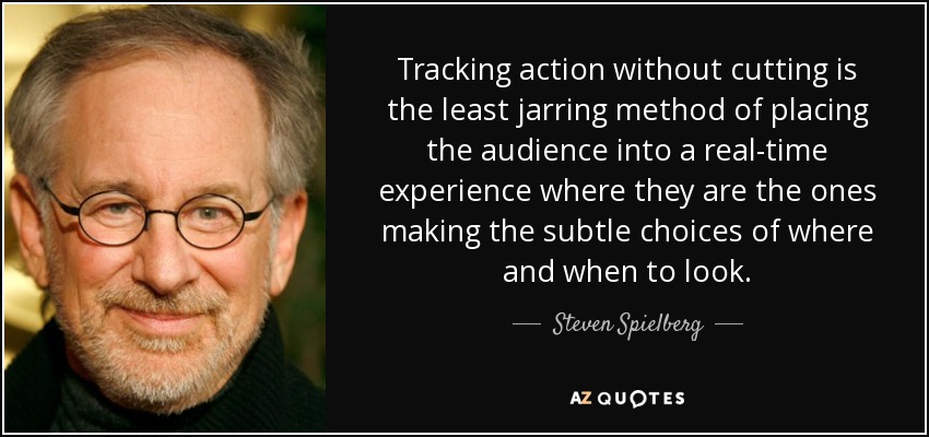 Tracking action without cutting is the least jarring method of placing the audience into a real-time experience where they are the ones making the subtle choices of where and when to look. - Steven Spielberg