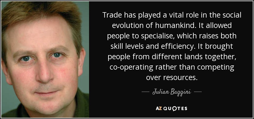 Trade has played a vital role in the social evolution of humankind. It allowed people to specialise, which raises both skill levels and efficiency. It brought people from different lands together, co-operating rather than competing over resources. - Julian Baggini