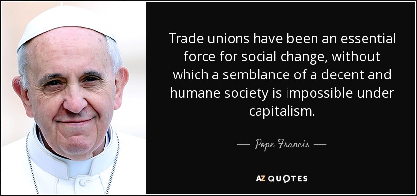 Trade unions have been an essential force for social change, without which a semblance of a decent and humane society is impossible under capitalism. - Pope Francis