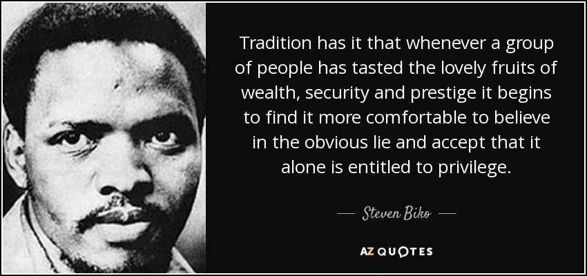 Tradition has it that whenever a group of people has tasted the lovely fruits of wealth, security and prestige it begins to find it more comfortable to believe in the obvious lie and accept that it alone is entitled to privilege. - Steven Biko