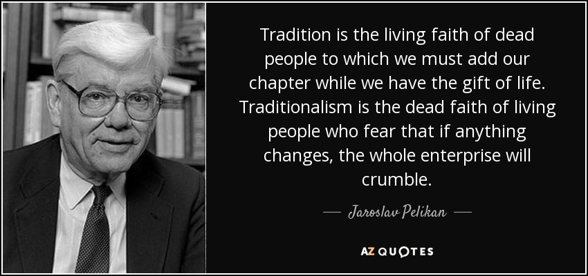 Tradition is the living faith of dead people to which we must add our chapter while we have the gift of life. Traditionalism is the dead faith of living people who fear that if anything changes, the whole enterprise will crumble. - Jaroslav Pelikan