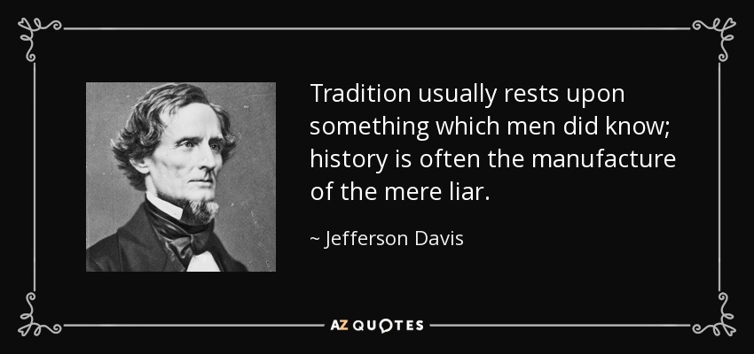 Tradition usually rests upon something which men did know; history is often the manufacture of the mere liar. - Jefferson Davis
