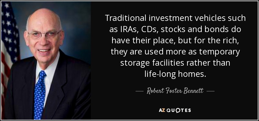 Traditional investment vehicles such as IRAs, CDs, stocks and bonds do have their place, but for the rich, they are used more as temporary storage facilities rather than life-long homes. - Robert Foster Bennett