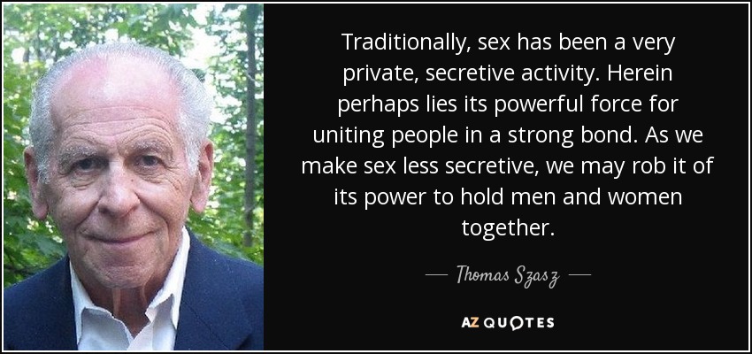 Traditionally, sex has been a very private, secretive activity. Herein perhaps lies its powerful force for uniting people in a strong bond. As we make sex less secretive, we may rob it of its power to hold men and women together. - Thomas Szasz