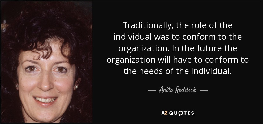 Traditionally, the role of the individual was to conform to the organization. In the future the organization will have to conform to the needs of the individual. - Anita Roddick