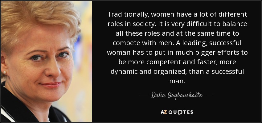 Traditionally, women have a lot of different roles in society. It is very difficult to balance all these roles and at the same time to compete with men. A leading, successful woman has to put in much bigger efforts to be more competent and faster, more dynamic and organized, than a successful man. - Dalia Grybauskaite