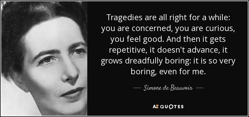 Tragedies are all right for a while: you are concerned, you are curious, you feel good. And then it gets repetitive, it doesn't advance, it grows dreadfully boring: it is so very boring, even for me. - Simone de Beauvoir