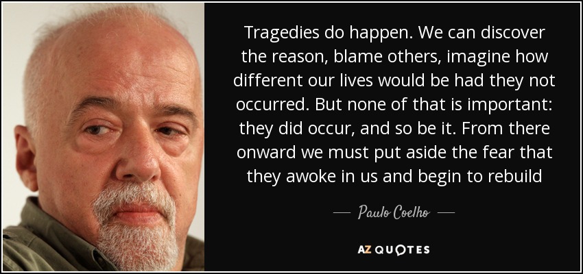 Tragedies do happen. We can discover the reason, blame others, imagine how different our lives would be had they not occurred. But none of that is important: they did occur, and so be it. From there onward we must put aside the fear that they awoke in us and begin to rebuild - Paulo Coelho