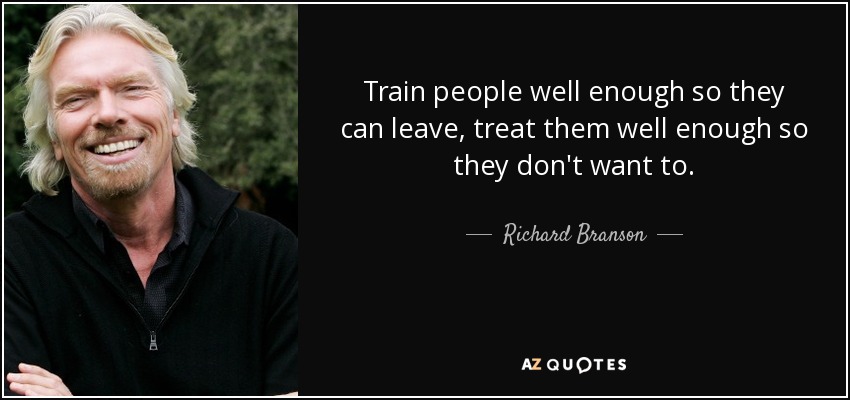 Train people well enough so they can leave, treat them well enough so they don't want to. - Richard Branson