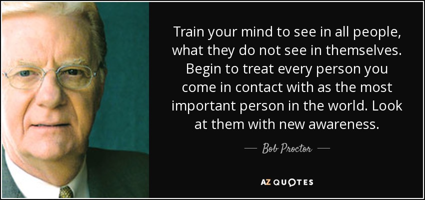 Train your mind to see in all people, what they do not see in themselves. Begin to treat every person you come in contact with as the most important person in the world. Look at them with new awareness. - Bob Proctor