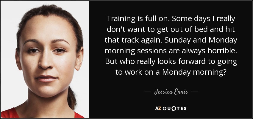Training is full-on. Some days I really don't want to get out of bed and hit that track again. Sunday and Monday morning sessions are always horrible. But who really looks forward to going to work on a Monday morning? - Jessica Ennis