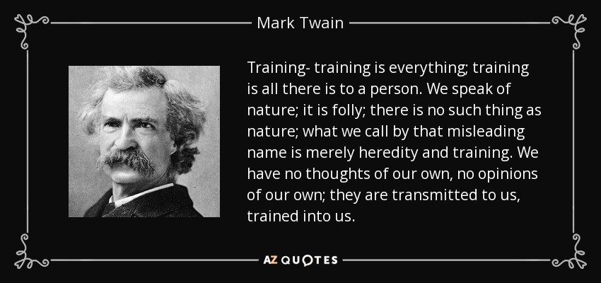 Training- training is everything; training is all there is to a person. We speak of nature; it is folly; there is no such thing as nature; what we call by that misleading name is merely heredity and training. We have no thoughts of our own, no opinions of our own; they are transmitted to us, trained into us. - Mark Twain