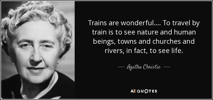 Trains are wonderful.... To travel by train is to see nature and human beings, towns and churches and rivers, in fact, to see life. - Agatha Christie