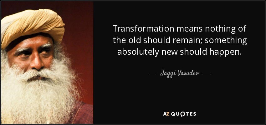 Transformation means nothing of the old should remain; something absolutely new should happen. - Jaggi Vasudev