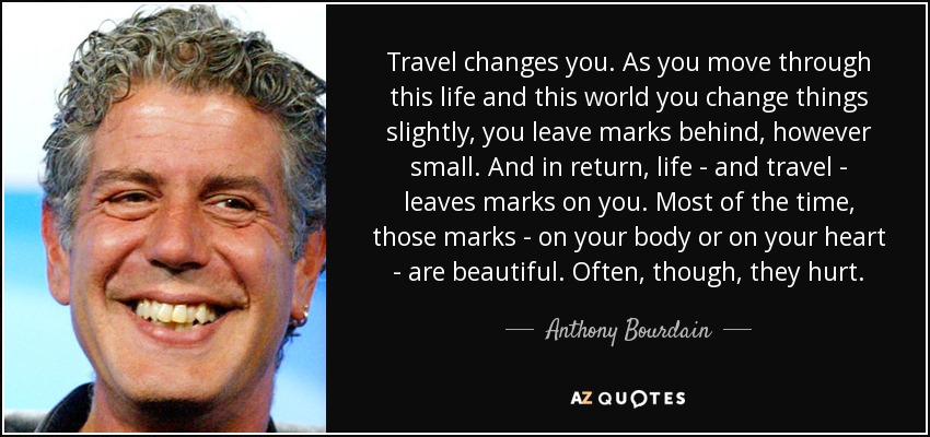Travel changes you. As you move through this life and this world you change things slightly, you leave marks behind, however small. And in return, life - and travel - leaves marks on you. Most of the time, those marks - on your body or on your heart - are beautiful. Often, though, they hurt. - Anthony Bourdain