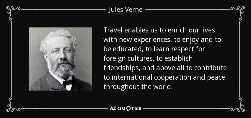 Travel enables us to enrich our lives with new experiences, to enjoy and to be educated, to learn respect for foreign cultures, to establish friendships, and above all to contribute to international cooperation and peace throughout the world. - Jules Verne