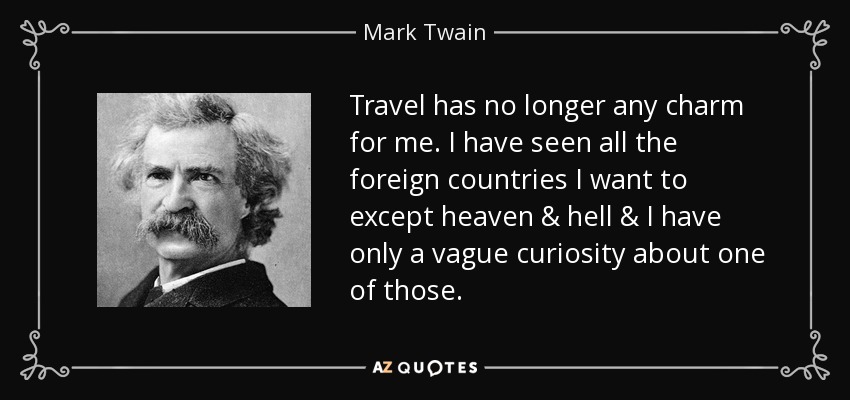 Travel has no longer any charm for me. I have seen all the foreign countries I want to except heaven & hell & I have only a vague curiosity about one of those. - Mark Twain