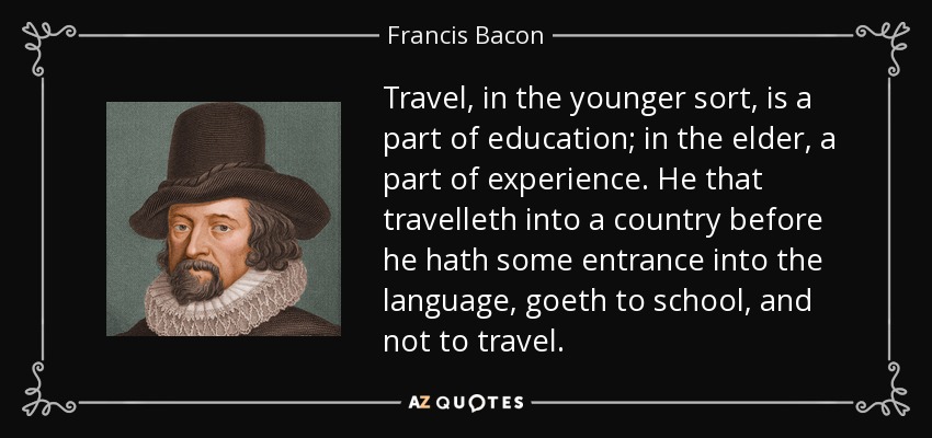 Travel, in the younger sort, is a part of education; in the elder, a part of experience. He that travelleth into a country before he hath some entrance into the language, goeth to school, and not to travel. - Francis Bacon