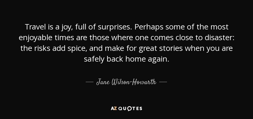 Travel is a joy, full of surprises. Perhaps some of the most enjoyable times are those where one comes close to disaster: the risks add spice, and make for great stories when you are safely back home again. - Jane Wilson-Howarth
