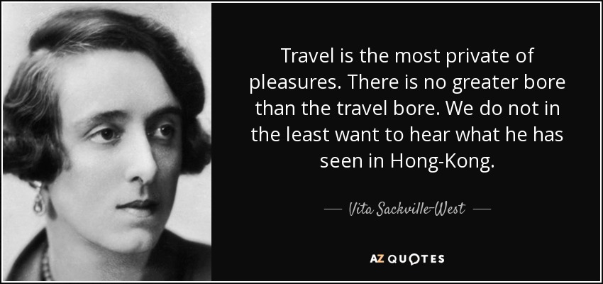 Travel is the most private of pleasures. There is no greater bore than the travel bore. We do not in the least want to hear what he has seen in Hong-Kong. - Vita Sackville-West