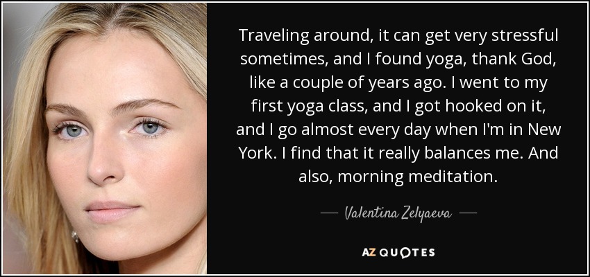 Traveling around, it can get very stressful sometimes, and I found yoga, thank God, like a couple of years ago. I went to my first yoga class, and I got hooked on it, and I go almost every day when I'm in New York. I find that it really balances me. And also, morning meditation. - Valentina Zelyaeva