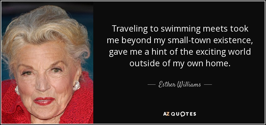 Traveling to swimming meets took me beyond my small-town existence, gave me a hint of the exciting world outside of my own home. - Esther Williams