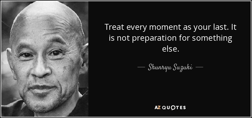 Treat every moment as your last. It is not preparation for something else. - Shunryu Suzuki