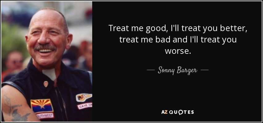 Treat me good, I'll treat you better, treat me bad and I'll treat you worse. - Sonny Barger