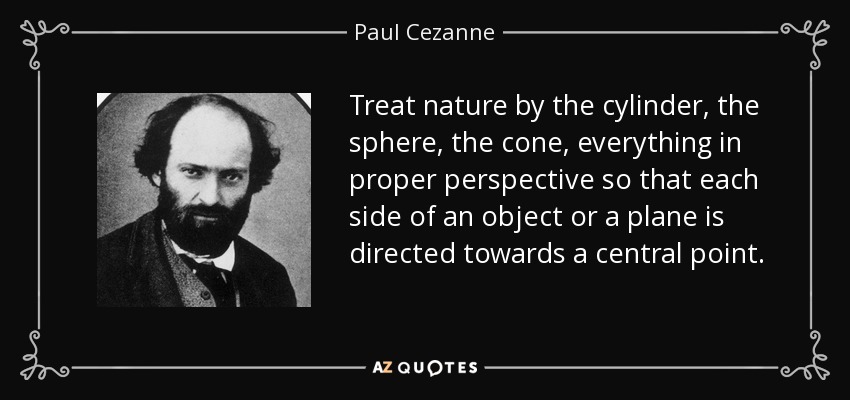 Treat nature by the cylinder, the sphere, the cone, everything in proper perspective so that each side of an object or a plane is directed towards a central point. - Paul Cezanne