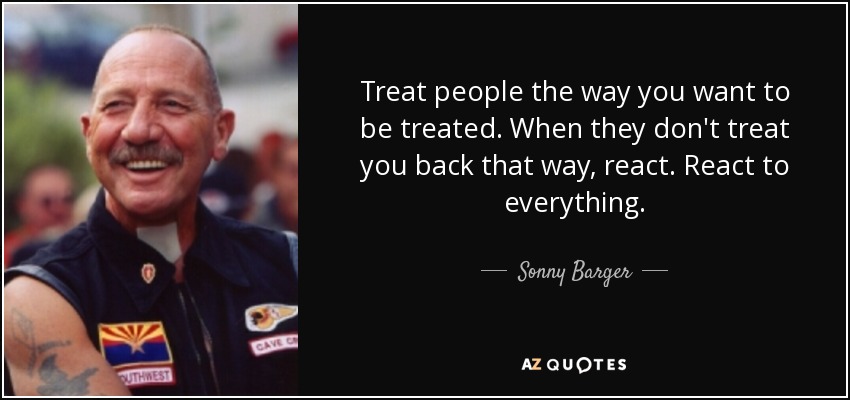 Treat people the way you want to be treated. When they don't treat you back that way, react. React to everything. - Sonny Barger