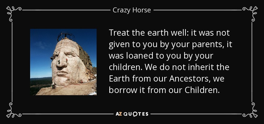 Treat the earth well: it was not given to you by your parents, it was loaned to you by your children. We do not inherit the Earth from our Ancestors, we borrow it from our Children. - Crazy Horse