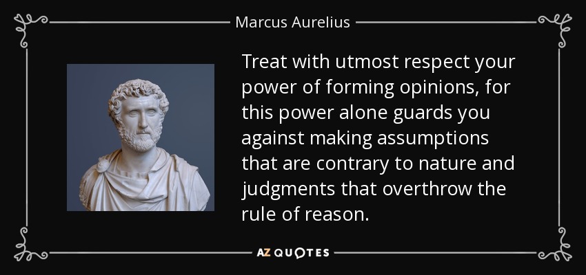Treat with utmost respect your power of forming opinions, for this power alone guards you against making assumptions that are contrary to nature and judgments that overthrow the rule of reason. - Marcus Aurelius