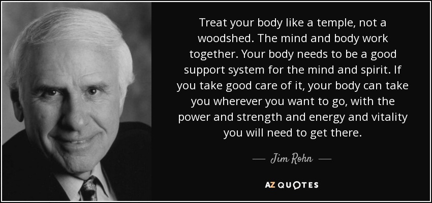 Treat your body like a temple, not a woodshed. The mind and body work together. Your body needs to be a good support system for the mind and spirit. If you take good care of it, your body can take you wherever you want to go, with the power and strength and energy and vitality you will need to get there. - Jim Rohn