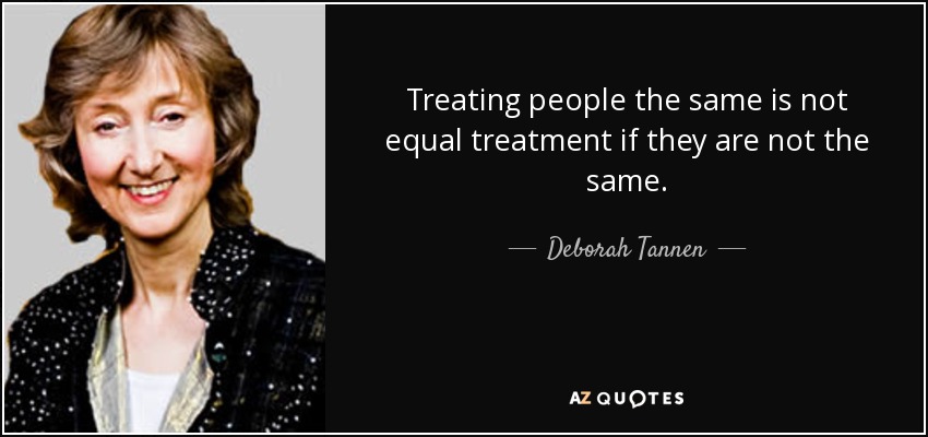Treating people the same is not equal treatment if they are not the same. - Deborah Tannen