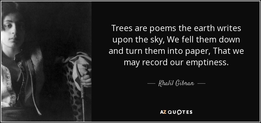 Trees are poems the earth writes upon the sky, We fell them down and turn them into paper, That we may record our emptiness. - Khalil Gibran