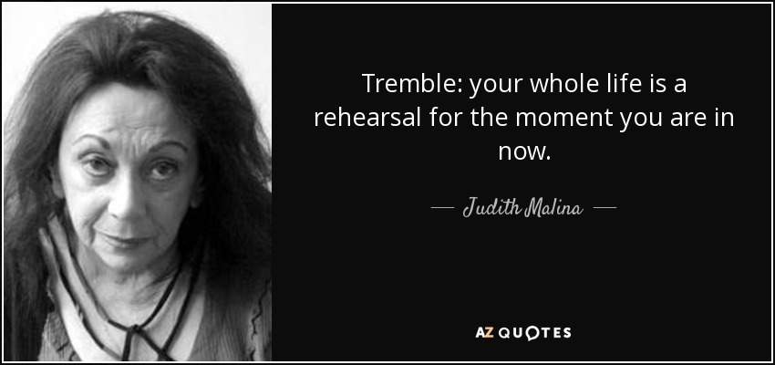 Tremble: your whole life is a rehearsal for the moment you are in now. - Judith Malina