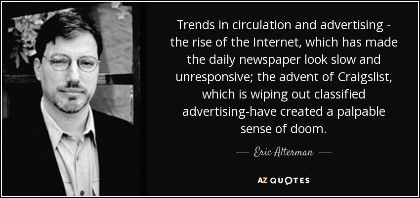 Trends in circulation and advertising - the rise of the Internet, which has made the daily newspaper look slow and unresponsive; the advent of Craigslist, which is wiping out classified advertising-have created a palpable sense of doom. - Eric Alterman