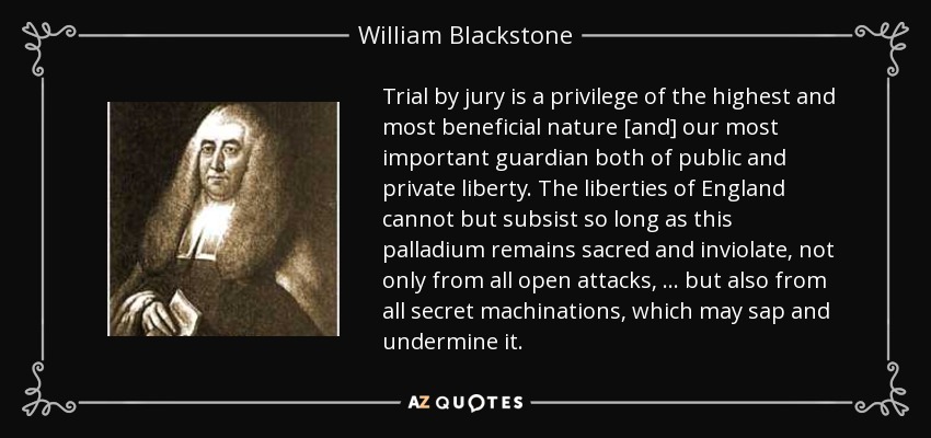 Trial by jury is a privilege of the highest and most beneficial nature [and] our most important guardian both of public and private liberty. The liberties of England cannot but subsist so long as this palladium remains sacred and inviolate, not only from all open attacks, ... but also from all secret machinations, which may sap and undermine it. - William Blackstone