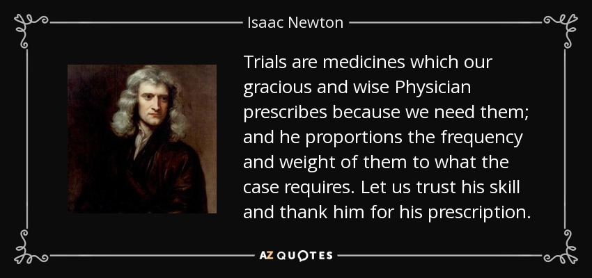 Trials are medicines which our gracious and wise Physician prescribes because we need them; and he proportions the frequency and weight of them to what the case requires. Let us trust his skill and thank him for his prescription. - Isaac Newton