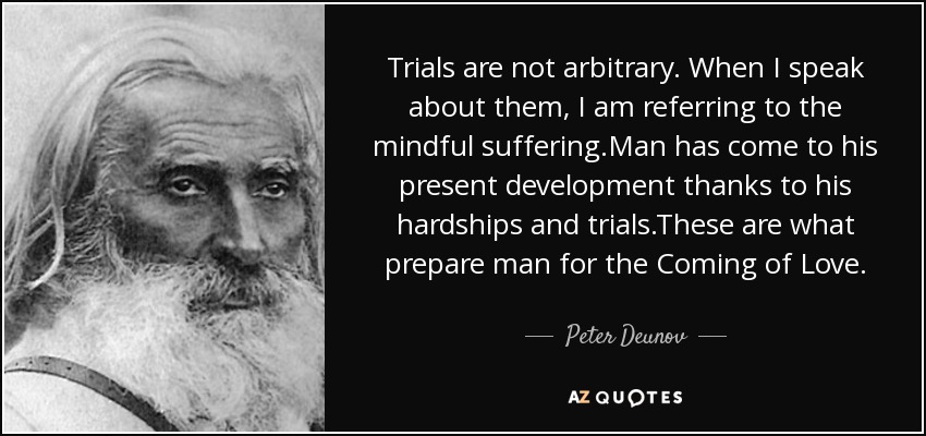 Trials are not arbitrary. When I speak about them, I am referring to the mindful suffering.Man has come to his present development thanks to his hardships and trials.These are what prepare man for the Coming of Love. - Peter Deunov