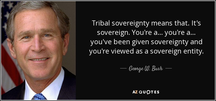 Tribal sovereignty means that. It's sovereign. You're a... you're a... you've been given sovereignty and you're viewed as a sovereign entity. - George W. Bush
