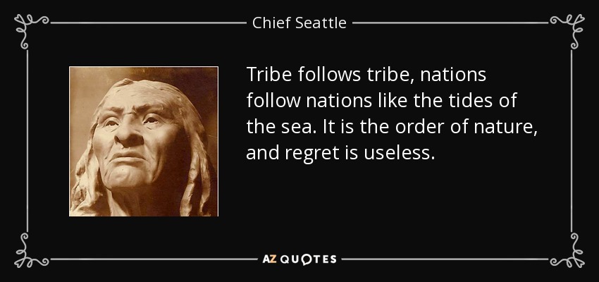 Tribe follows tribe, nations follow nations like the tides of the sea. It is the order of nature, and regret is useless. - Chief Seattle