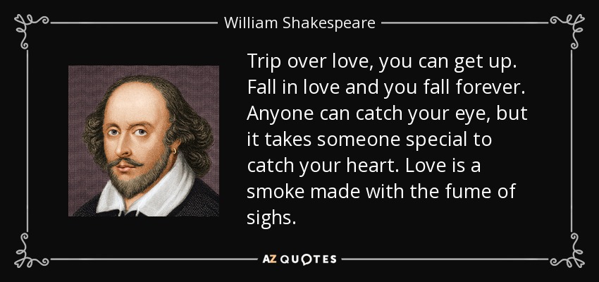 Trip over love, you can get up. Fall in love and you fall forever. Anyone can catch your eye, but it takes someone special to catch your heart. Love is a smoke made with the fume of sighs. - William Shakespeare