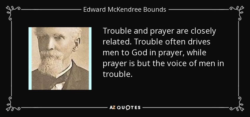 Trouble and prayer are closely related. Trouble often drives men to God in prayer, while prayer is but the voice of men in trouble. - Edward McKendree Bounds