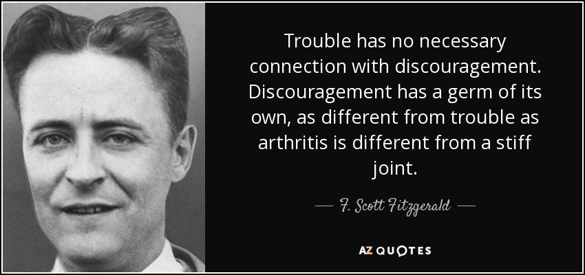 Trouble has no necessary connection with discouragement. Discouragement has a germ of its own, as different from trouble as arthritis is different from a stiff joint. - F. Scott Fitzgerald