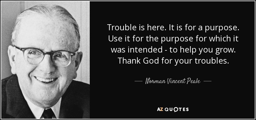 Trouble is here. It is for a purpose. Use it for the purpose for which it was intended - to help you grow. Thank God for your troubles. - Norman Vincent Peale