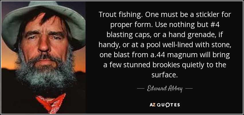 Trout fishing. One must be a stickler for proper form. Use nothing but #4 blasting caps, or a hand grenade, if handy, or at a pool well-lined with stone, one blast from a .44 magnum will bring a few stunned brookies quietly to the surface. - Edward Abbey