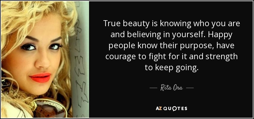True beauty is knowing who you are and believing in yourself. Happy people know their purpose, have courage to fight for it and strength to keep going. - Rita Ora